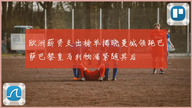 欧洲薪资支出榜单揭晓曼城领跑巴萨巴黎皇马利物浦紧随其后