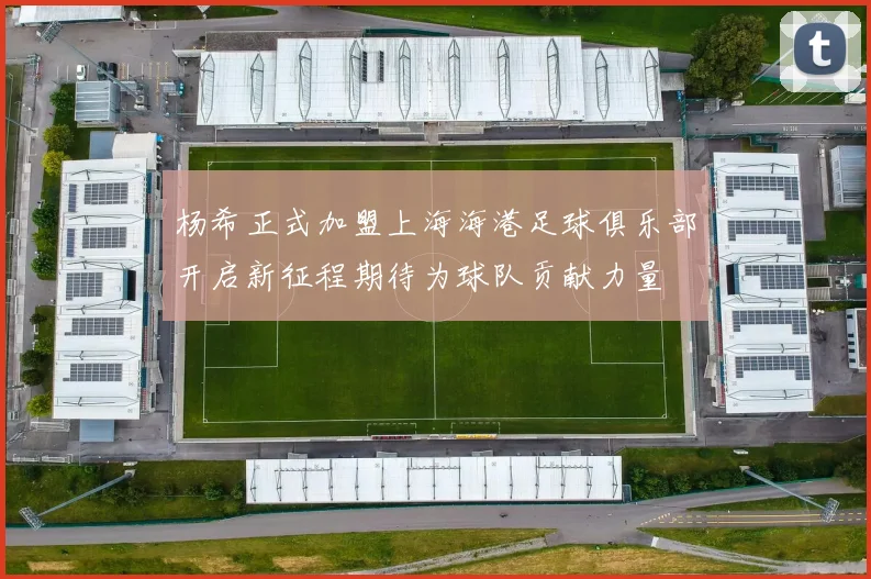 杨希正式加盟上海海港足球俱乐部开启新征程期待为球队贡献力量