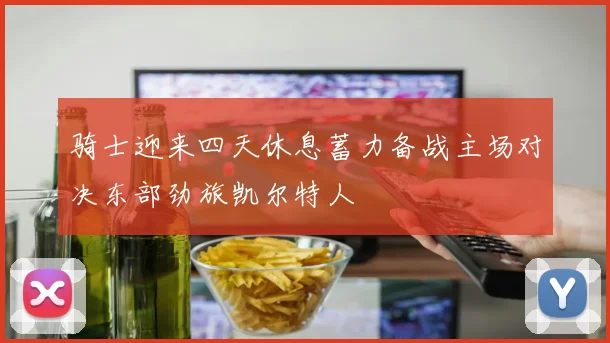 骑士迎来四天休息蓄力备战主场对决东部劲旅凯尔特人