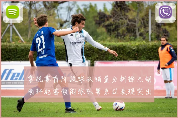 常规赛首阶段球衣销量分析徐杰胡明轩赵睿领衔球队粤京辽表现突出