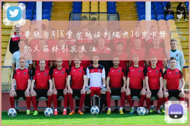 曼联与AIK索尔纳谈判瑞典16岁中锋凯文菲林引发关注