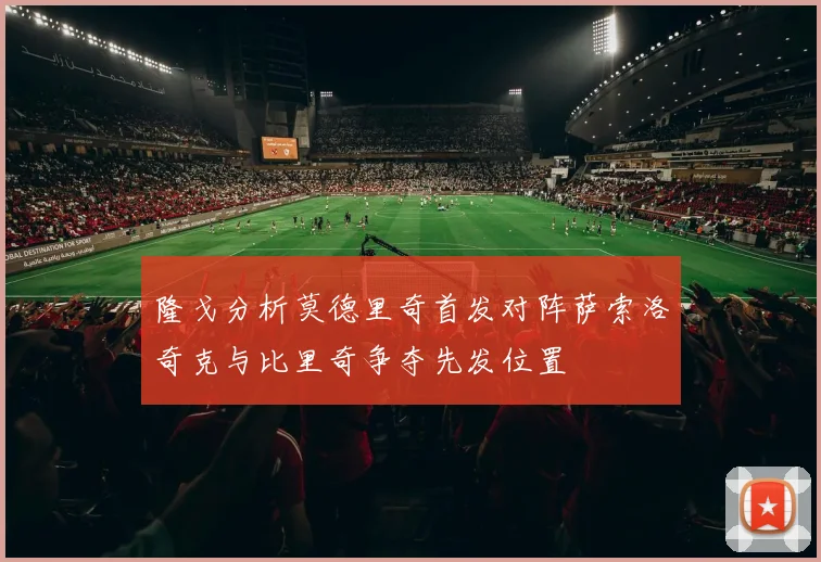 隆戈分析莫德里奇首发对阵萨索洛奇克与比里奇争夺先发位置