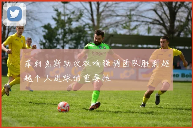 菲利克斯助攻双响强调团队胜利超越个人进球的重要性