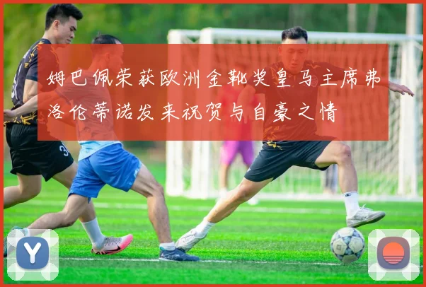 姆巴佩荣获欧洲金靴奖皇马主席弗洛伦蒂诺发来祝贺与自豪之情