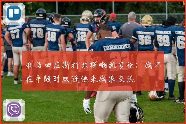 利马回应斯科尔斯嘲讽言论：我不在乎随时欢迎他来我家交流