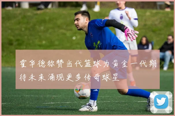 霍华德称赞当代篮球为黄金一代期待未来涌现更多传奇球星