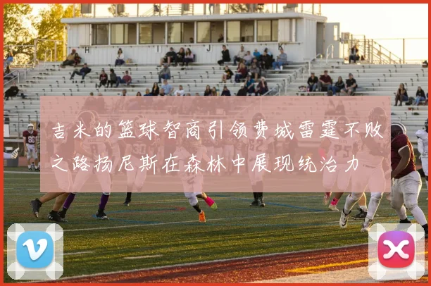 吉米的篮球智商引领费城雷霆不败之路扬尼斯在森林中展现统治力