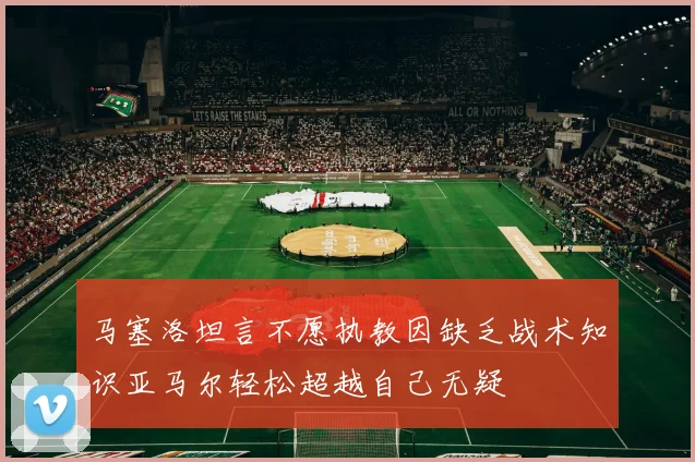 马塞洛坦言不愿执教因缺乏战术知识亚马尔轻松超越自己无疑