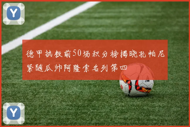 德甲执教前50场积分榜揭晓孔帕尼紧随瓜帅阿隆索名列第四
