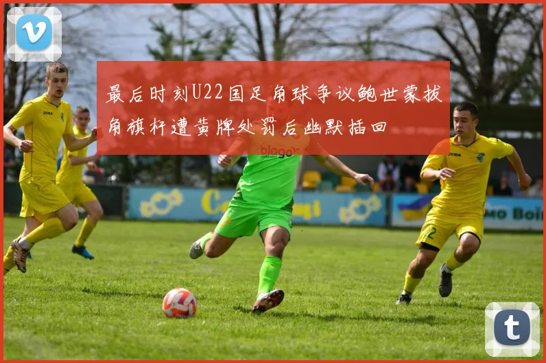 最后时刻U22国足角球争议鲍世蒙拔角旗杆遭黄牌处罚后幽默插回