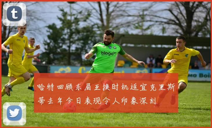 哈特回顾东眉互换时机适宜克里斯蒂去年今日表现令人印象深刻