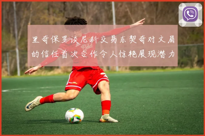 里奇保罗谈尼科交易东契奇对文眉的信任首次合作令人惊艳展现潜力