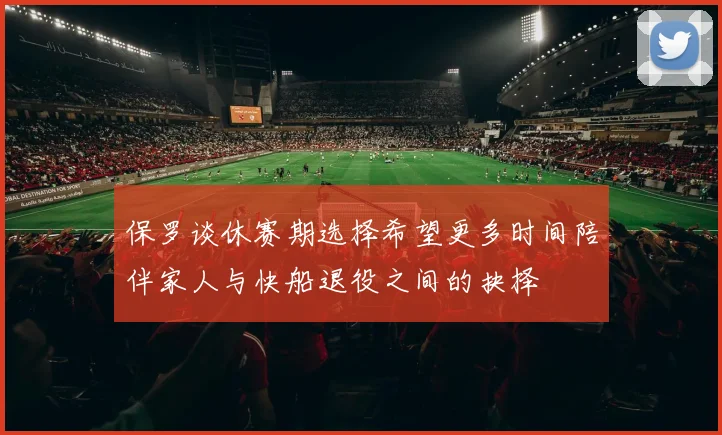 保罗谈休赛期选择希望更多时间陪伴家人与快船退役之间的抉择