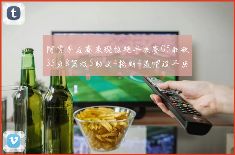 阿贾季后赛表现惊艳半决赛G5狂砍35分8篮板5助攻4抢断4盖帽追平历史纪录