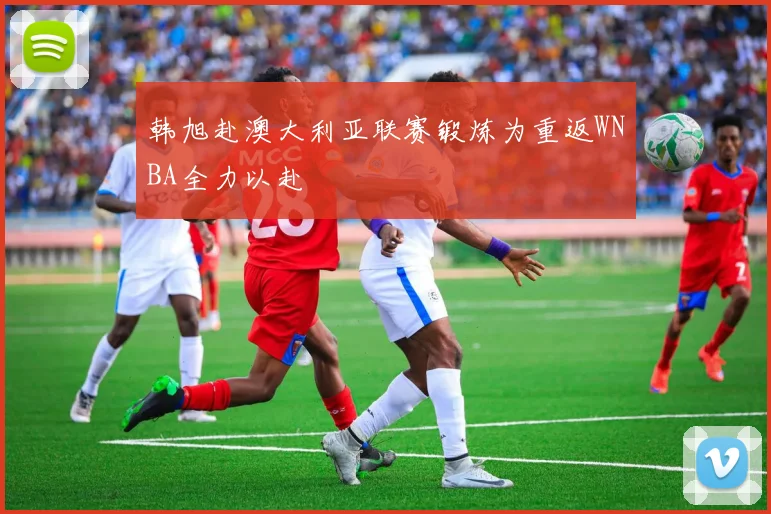 韩旭赴澳大利亚联赛锻炼为重返WNBA全力以赴