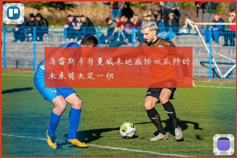 马雷斯卡与曼城未达成协议瓜帅的未来将决定一切