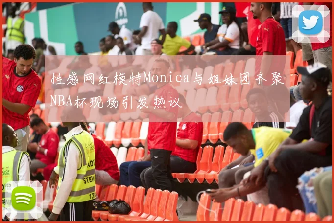 性感网红模特Monica与姐妹团齐聚NBA杯现场引发热议