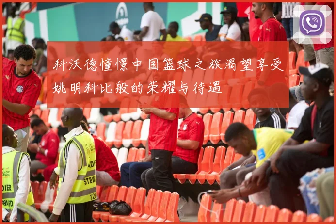 科沃德憧憬中国篮球之旅渴望享受姚明科比般的荣耀与待遇